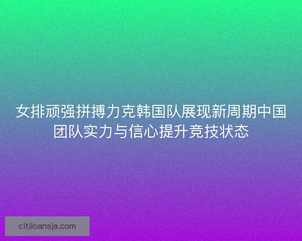 女排顽强拼搏力克韩国队展现新周期中国团队实力与信心提升竞技状态