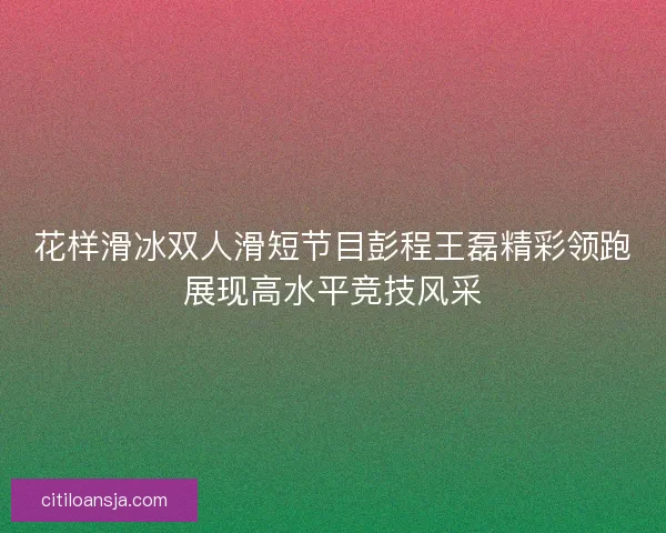 花样滑冰双人滑短节目彭程王磊精彩领跑展现高水平竞技风采