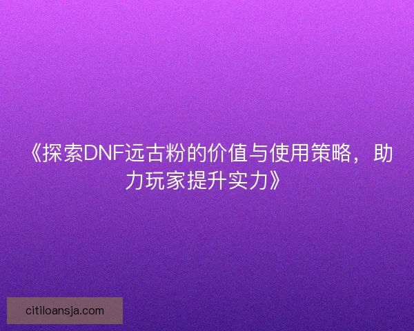 《探索DNF远古粉的价值与使用策略，助力玩家提升实力》