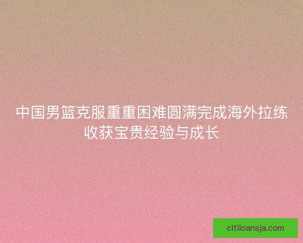 中国男篮克服重重困难圆满完成海外拉练收获宝贵经验与成长