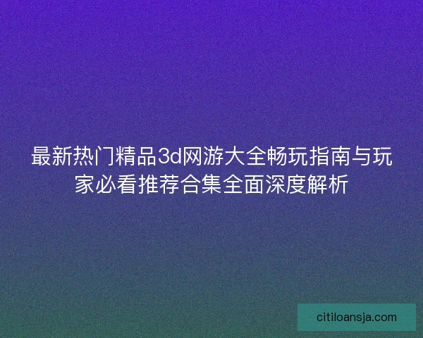 最新热门精品3d网游大全畅玩指南与玩家必看推荐合集全面深度解析